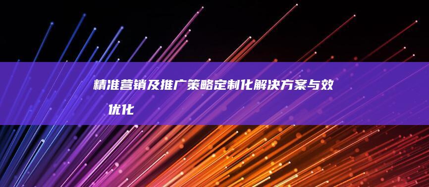 精准营销及推广策略：定制化解决方案与效果优化实施